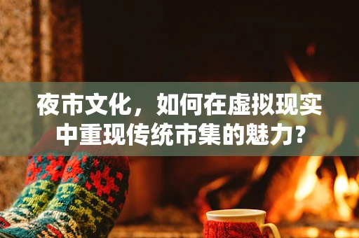 夜市文化，如何在虚拟现实中重现传统市集的魅力？