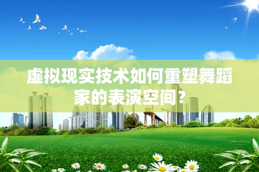 虚拟现实技术如何重塑舞蹈家的表演空间？