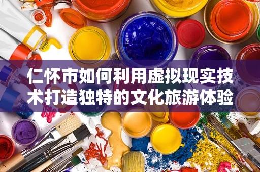 仁怀市如何利用虚拟现实技术打造独特的文化旅游体验？