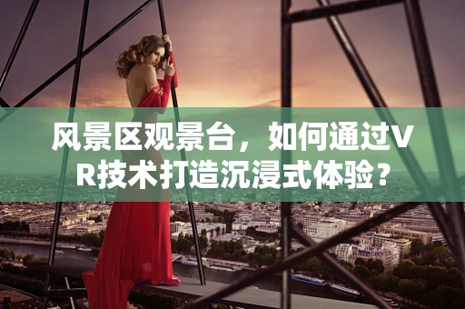 风景区观景台，如何通过VR技术打造沉浸式体验？