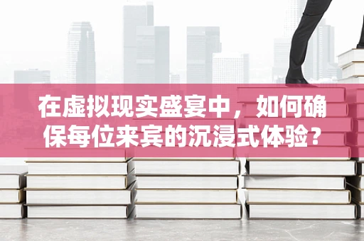 在虚拟现实盛宴中，如何确保每位来宾的沉浸式体验？