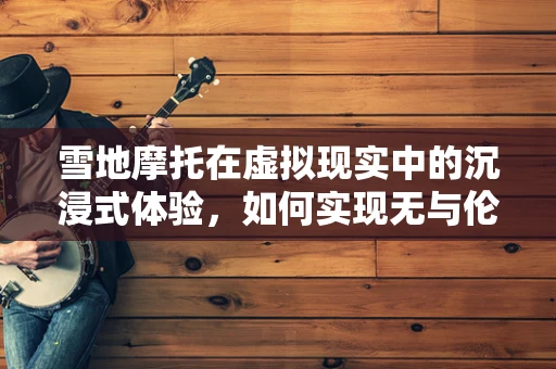 雪地摩托在虚拟现实中的沉浸式体验，如何实现无与伦比的驾驶乐趣？