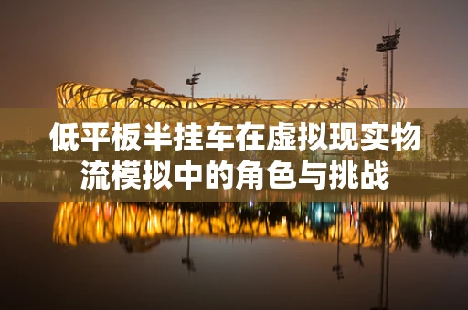 低平板半挂车在虚拟现实物流模拟中的角色与挑战