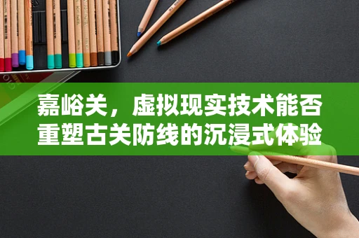 嘉峪关，虚拟现实技术能否重塑古关防线的沉浸式体验？