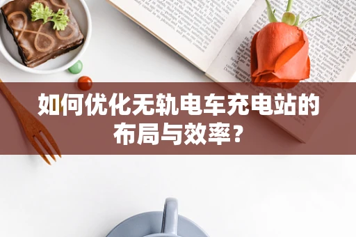 如何优化无轨电车充电站的布局与效率？
