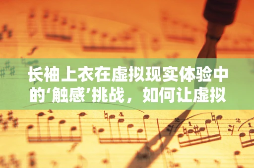 长袖上衣在虚拟现实体验中的‘触感’挑战，如何让虚拟触觉更真实？