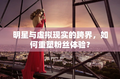 明星与虚拟现实的跨界，如何重塑粉丝体验？