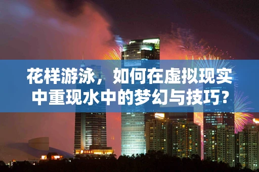 花样游泳，如何在虚拟现实中重现水中的梦幻与技巧？