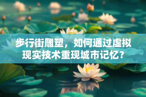 步行街雕塑，如何通过虚拟现实技术重现城市记忆？