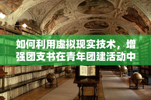 如何利用虚拟现实技术，增强团支书在青年团建活动中的互动与凝聚力？