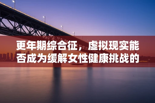 更年期综合征，虚拟现实能否成为缓解女性健康挑战的新途径？