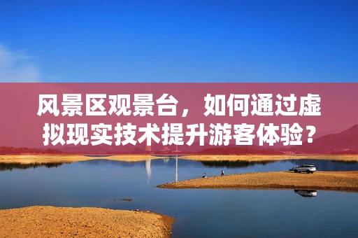 风景区观景台，如何通过虚拟现实技术提升游客体验？