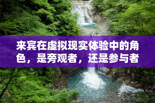 来宾在虚拟现实体验中的角色，是旁观者，还是参与者？