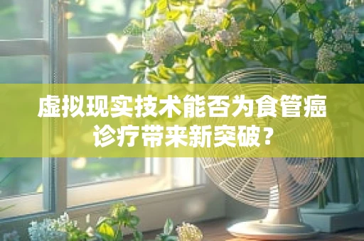 虚拟现实技术能否为食管癌诊疗带来新突破？