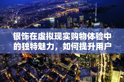 银饰在虚拟现实购物体验中的独特魅力，如何提升用户体验？