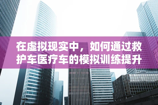 在虚拟现实中，如何通过救护车医疗车的模拟训练提升急救响应效率？