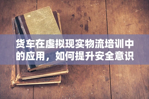 货车在虚拟现实物流培训中的应用，如何提升安全意识与操作技能？