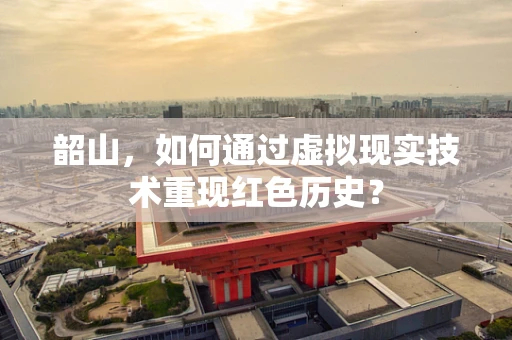 韶山，如何通过虚拟现实技术重现红色历史？