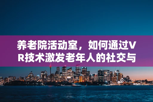 养老院活动室，如何通过VR技术激发老年人的社交与认知活力？