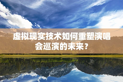 虚拟现实技术如何重塑演唱会巡演的未来？