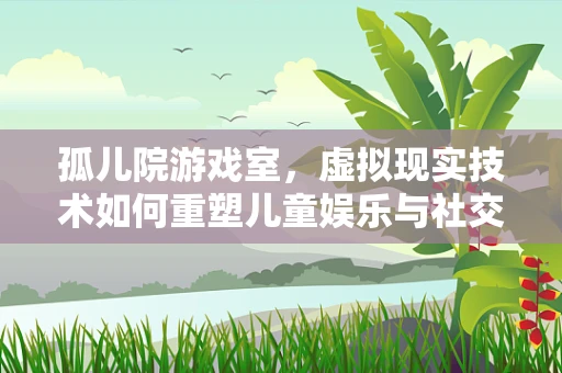孤儿院游戏室，虚拟现实技术如何重塑儿童娱乐与社交体验？
