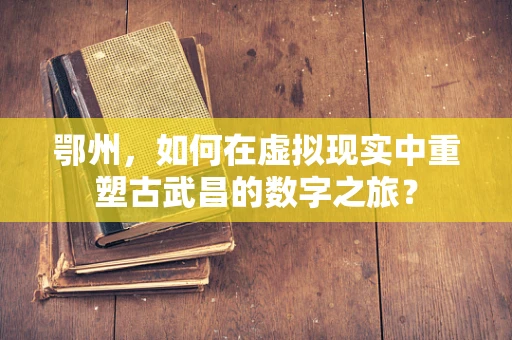 鄂州，如何在虚拟现实中重塑古武昌的数字之旅？