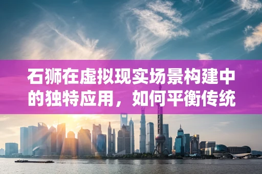 石狮在虚拟现实场景构建中的独特应用，如何平衡传统美学与现代技术？