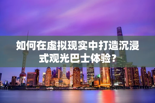 如何在虚拟现实中打造沉浸式观光巴士体验？