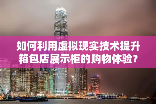 如何利用虚拟现实技术提升箱包店展示柜的购物体验？