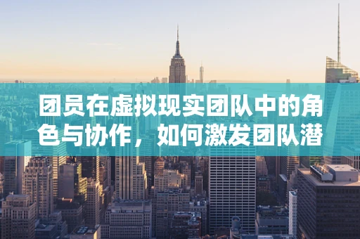 团员在虚拟现实团队中的角色与协作，如何激发团队潜能？