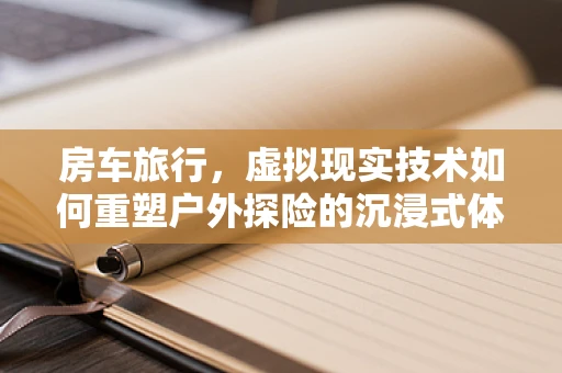 房车旅行，虚拟现实技术如何重塑户外探险的沉浸式体验？