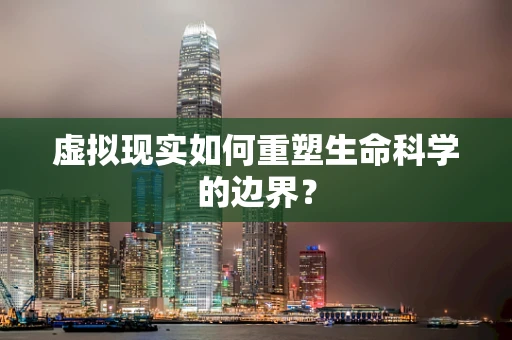虚拟现实如何重塑生命科学的边界？