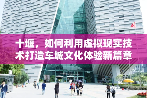 十堰，如何利用虚拟现实技术打造车城文化体验新篇章？