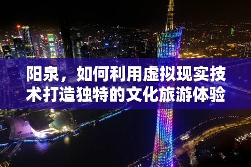 阳泉，如何利用虚拟现实技术打造独特的文化旅游体验？