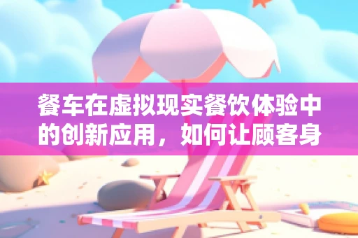 餐车在虚拟现实餐饮体验中的创新应用，如何让顾客身临其境？