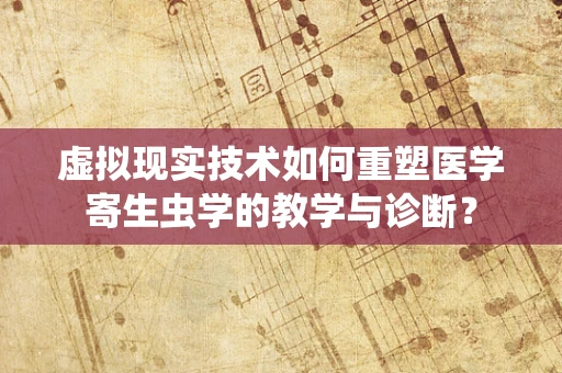 虚拟现实技术如何重塑医学寄生虫学的教学与诊断？