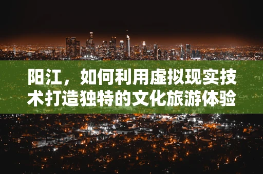 阳江，如何利用虚拟现实技术打造独特的文化旅游体验？