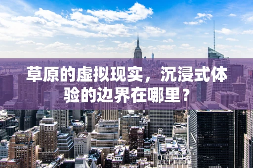 草原的虚拟现实，沉浸式体验的边界在哪里？