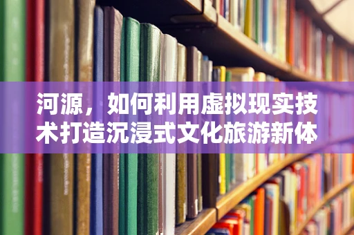 河源，如何利用虚拟现实技术打造沉浸式文化旅游新体验？