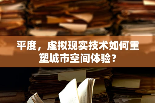 平度，虚拟现实技术如何重塑城市空间体验？