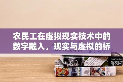 农民工在虚拟现实技术中的数字融入，现实与虚拟的桥梁如何搭建？