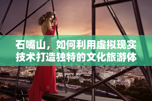 石嘴山，如何利用虚拟现实技术打造独特的文化旅游体验？