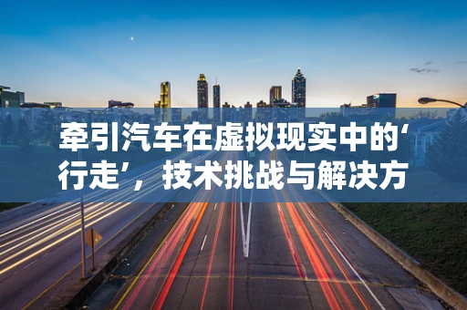 牵引汽车在虚拟现实中的‘行走’，技术挑战与解决方案
