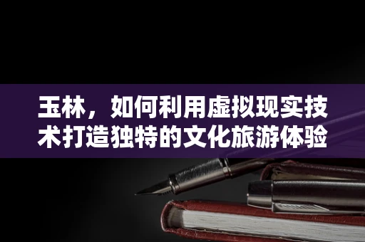 玉林，如何利用虚拟现实技术打造独特的文化旅游体验？