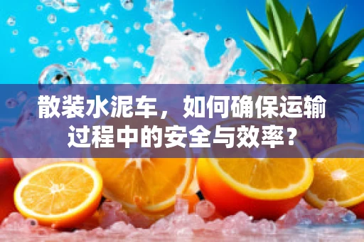 散装水泥车，如何确保运输过程中的安全与效率？