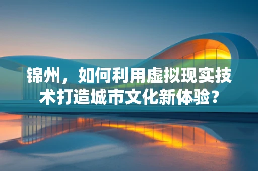 锦州，如何利用虚拟现实技术打造城市文化新体验？