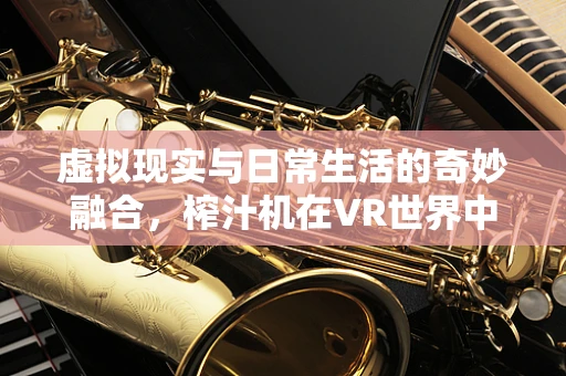 虚拟现实与日常生活的奇妙融合，榨汁机在VR世界中的创新应用？
