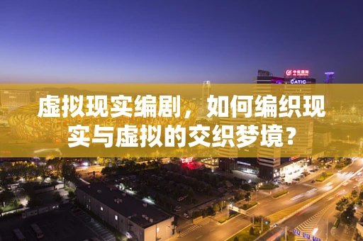 虚拟现实编剧，如何编织现实与虚拟的交织梦境？