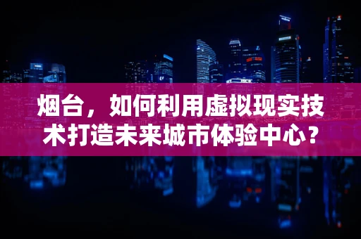 烟台，如何利用虚拟现实技术打造未来城市体验中心？