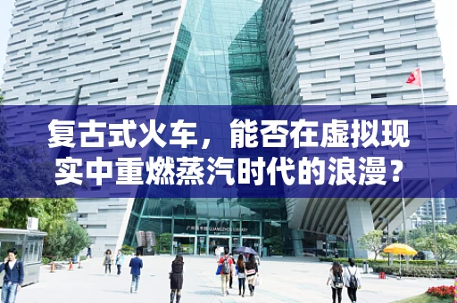 复古式火车，能否在虚拟现实中重燃蒸汽时代的浪漫？